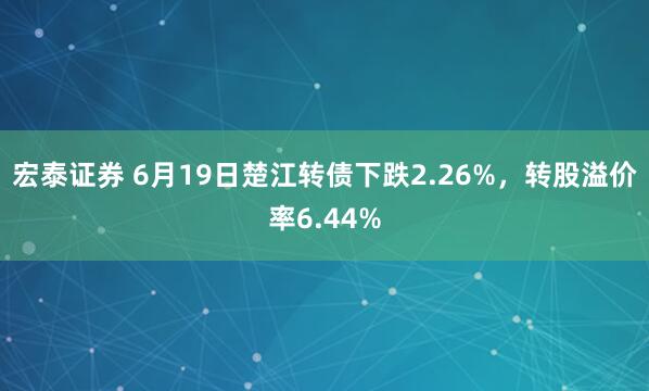 宏泰证券 6月19日楚江转债下跌2.26%，转股溢价率6.44%