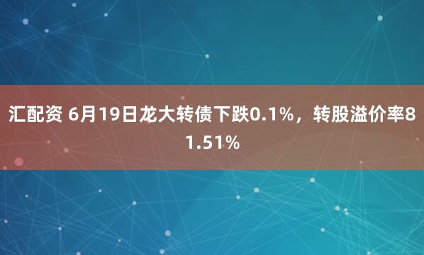 汇配资 6月19日龙大转债下跌0.1%，转股溢价率81.51%
