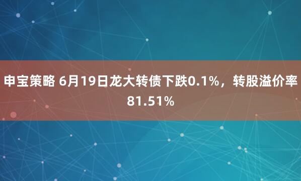 申宝策略 6月19日龙大转债下跌0.1%，转股溢价率81.51%