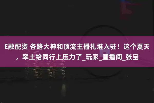 E融配资 各路大神和顶流主播扎堆入驻！这个夏天，率土给同行上压力了_玩家_直播间_张宝