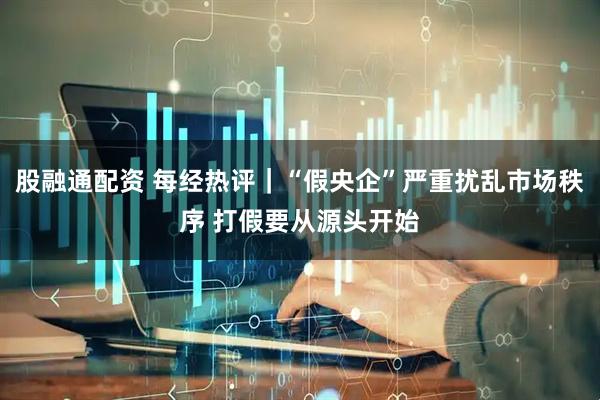 股融通配资 每经热评｜“假央企”严重扰乱市场秩序 打假要从源头开始