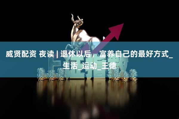 威贤配资 夜读 | 退休以后，富养自己的最好方式_生活_运动_王德
