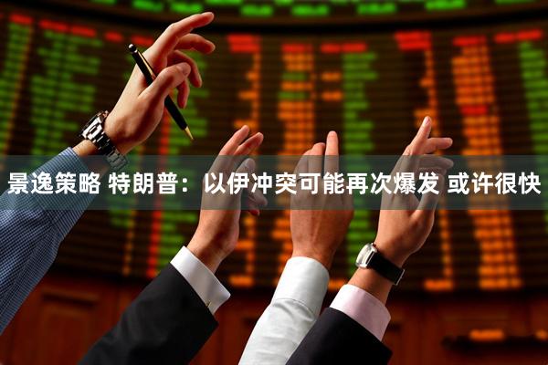 景逸策略 特朗普：以伊冲突可能再次爆发 或许很快