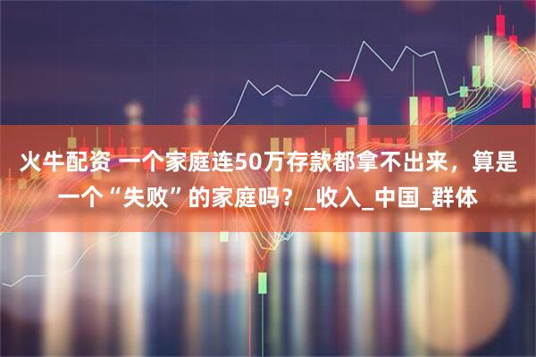 火牛配资 一个家庭连50万存款都拿不出来，算是一个“失败”的家庭吗？_收入_中国_群体