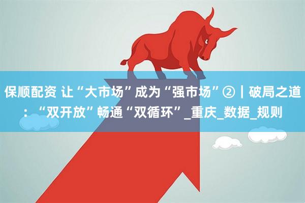 保顺配资 让“大市场”成为“强市场”②｜破局之道：“双开放”畅通“双循环”_重庆_数据_规则
