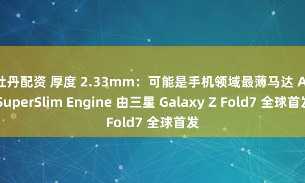 红牡丹配资 厚度 2.33mm：可能是手机领域最薄马达 AAC SuperSlim Engine 由三星 Galaxy Z Fold7 全球首发