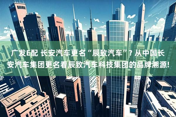 广发E配 长安汽车更名“辰致汽车”? 从中国长安汽车集团更名看辰致汽车科技集团的品牌溯源!