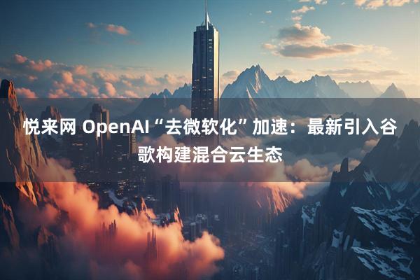 悦来网 OpenAI“去微软化”加速：最新引入谷歌构建混合云生态