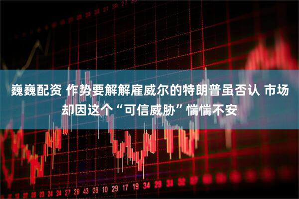 巍巍配资 作势要解解雇威尔的特朗普虽否认 市场却因这个“可信威胁”惴惴不安