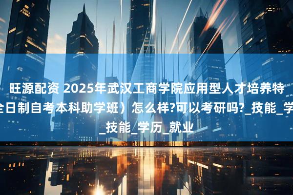旺源配资 2025年武汉工商学院应用型人才培养特色班（全日制自考本科助学班）怎么样?可以考研吗?_技能_学历_就业