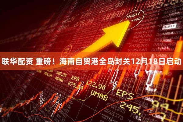 联华配资 重磅！海南自贸港全岛封关12月18日启动