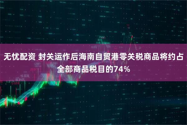 无忧配资 封关运作后海南自贸港零关税商品将约占全部商品税目的74%