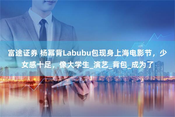 富途证券 杨幂背Labubu包现身上海电影节，少女感十足，像大学生_演艺_背包_成为了