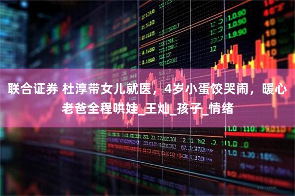 联合证券 杜淳带女儿就医，4岁小蛋饺哭闹，暖心老爸全程哄娃_王灿_孩子_情绪