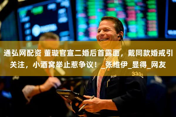 通弘网配资 董璇官宣二婚后首露面，戴同款婚戒引关注，小酒窝举止惹争议！_张维伊_显得_网友