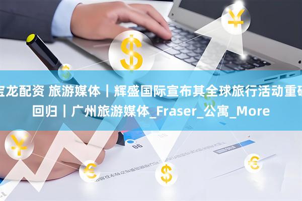 宝龙配资 旅游媒体｜辉盛国际宣布其全球旅行活动重磅回归｜广州旅游媒体_Fraser_公寓_More