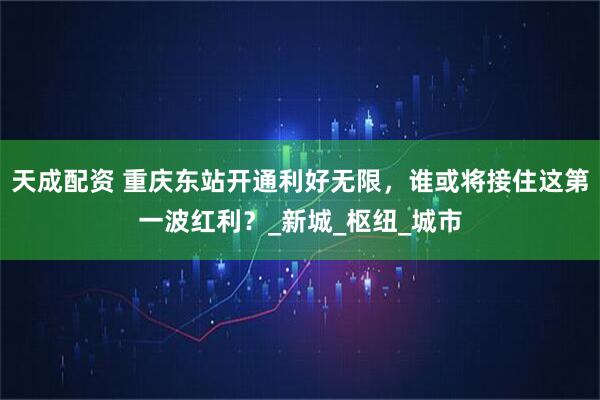 天成配资 重庆东站开通利好无限，谁或将接住这第一波红利？_新城_枢纽_城市