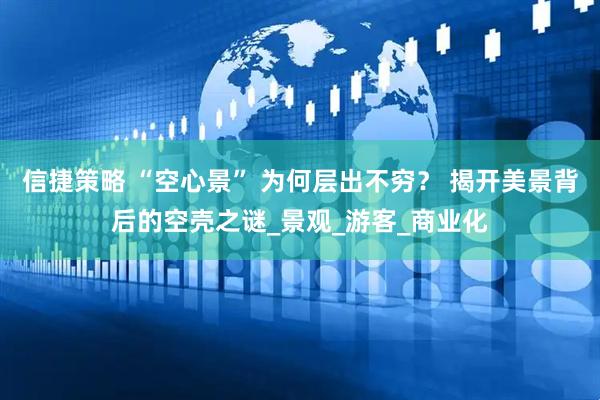 信捷策略 “空心景” 为何层出不穷？ 揭开美景背后的空壳之谜_景观_游客_商业化