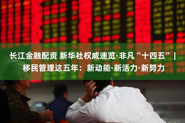 长江金融配资 新华社权威速览·非凡“十四五” | 移民管理这五年：新动能·新活力·新努力