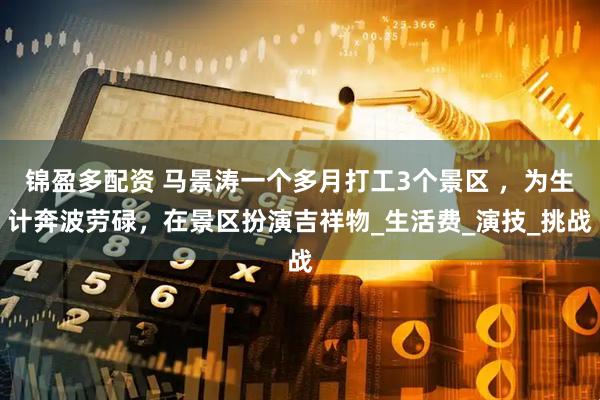 锦盈多配资 马景涛一个多月打工3个景区 ，为生计奔波劳碌，在景区扮演吉祥物_生活费_演技_挑战