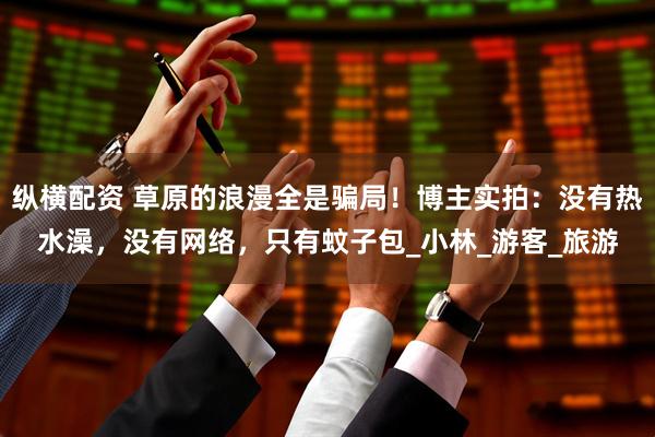 纵横配资 草原的浪漫全是骗局！博主实拍：没有热水澡，没有网络，只有蚊子包_小林_游客_旅游
