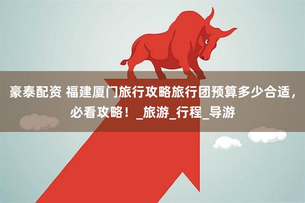 豪泰配资 福建厦门旅行攻略旅行团预算多少合适，必看攻略！_旅游_行程_导游