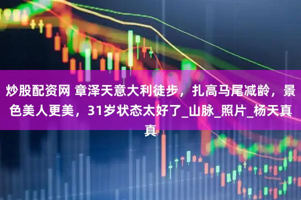 炒股配资网 章泽天意大利徒步，扎高马尾减龄，景色美人更美，31岁状态太好了_山脉_照片_杨天真