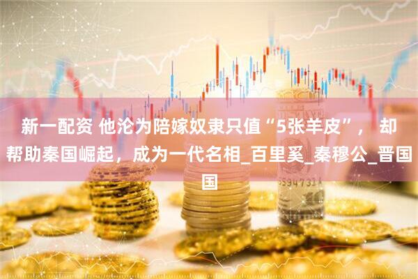 新一配资 他沦为陪嫁奴隶只值“5张羊皮”， 却帮助秦国崛起，成为一代名相_百里奚_秦穆公_晋国