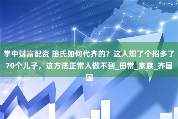 掌中财富配资 田氏如何代齐的？这人想了个招多了70个儿子，这方法正常人做不到_田常_家族_齐国