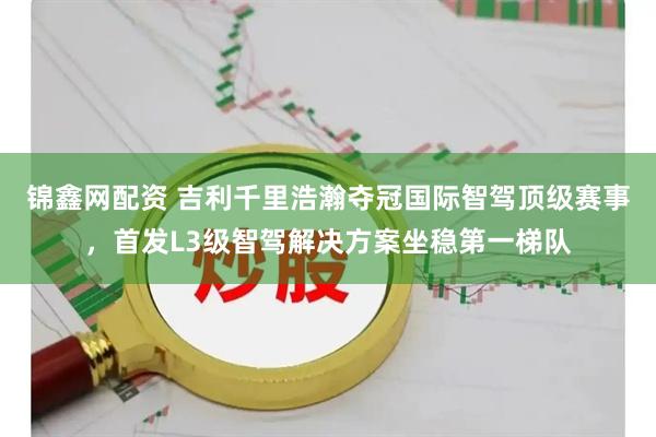 锦鑫网配资 吉利千里浩瀚夺冠国际智驾顶级赛事，首发L3级智驾解决方案坐稳第一梯队