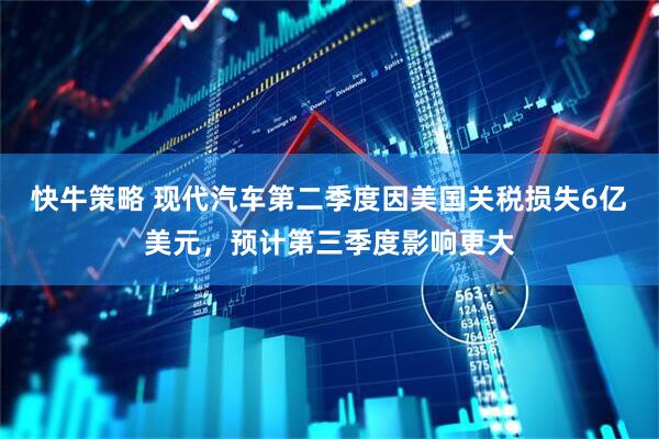 快牛策略 现代汽车第二季度因美国关税损失6亿美元，预计第三季度影响更大
