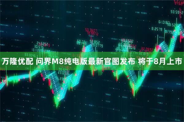 万隆优配 问界M8纯电版最新官图发布 将于8月上市