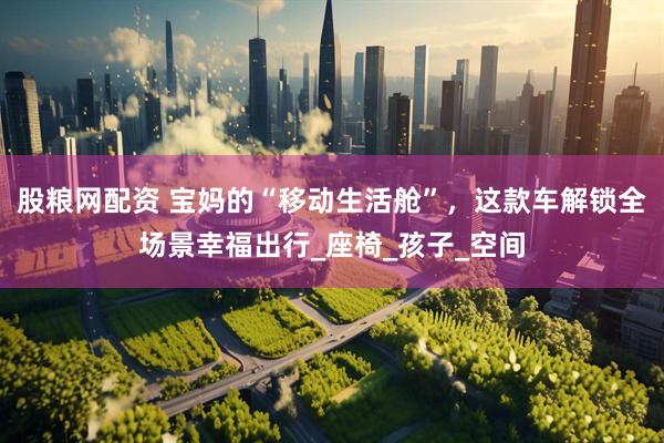 股粮网配资 宝妈的“移动生活舱”，这款车解锁全场景幸福出行_座椅_孩子_空间