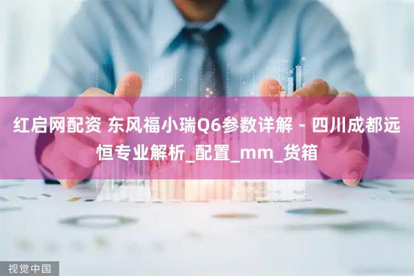 红启网配资 东风福小瑞Q6参数详解 - 四川成都远恒专业解析_配置_mm_货箱
