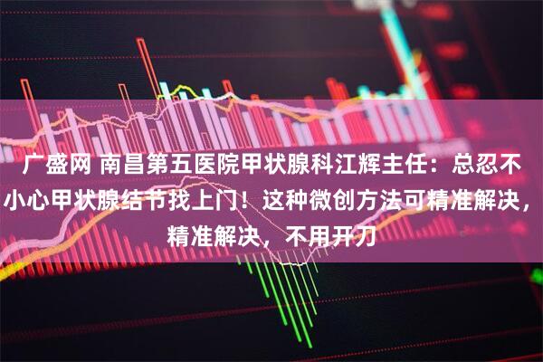 广盛网 南昌第五医院甲状腺科江辉主任：总忍不住发火？小心甲状腺结节找上门！这种微创方法可精准解决，不用开刀