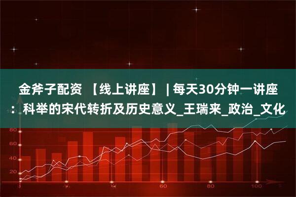 金斧子配资 【线上讲座】 | 每天30分钟一讲座：科举的宋代转折及历史意义_王瑞来_政治_文化