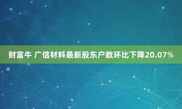 财富牛 广信材料最新股东户数环比下降20.07%