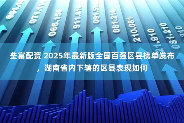 垒富配资 2025年最新版全国百强区县榜单发布，湖南省内下辖的区县表现如何