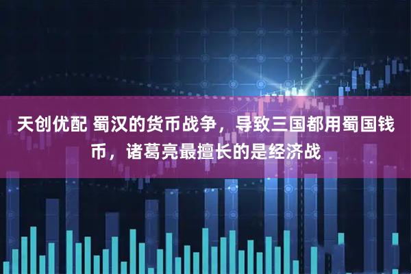 天创优配 蜀汉的货币战争，导致三国都用蜀国钱币，诸葛亮最擅长的是经济战