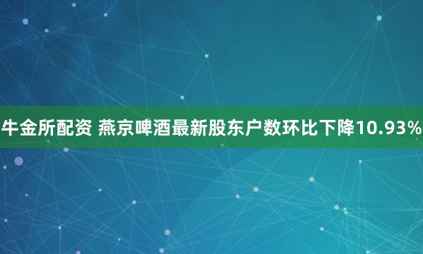 牛金所配资 燕京啤酒最新股东户数环比下降10.93%