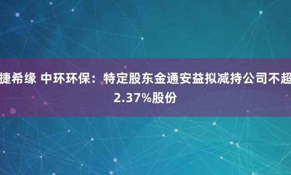 捷希缘 中环环保：特定股东金通安益拟减持公司不超2.37%股份