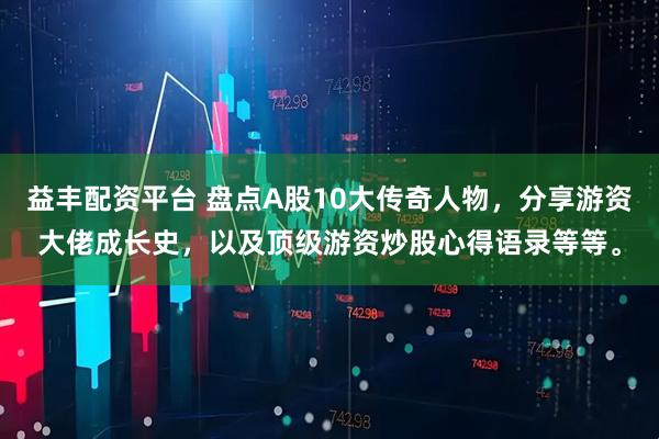 益丰配资平台 盘点A股10大传奇人物，分享游资大佬成长史，以及顶级游资炒股心得语录等等。