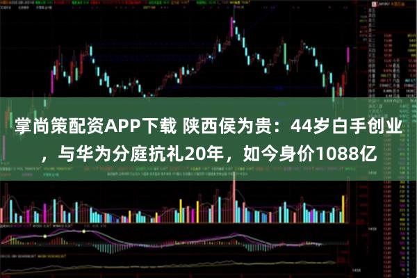 掌尚策配资APP下载 陕西侯为贵：44岁白手创业，与华为分庭抗礼20年，如今身价1088亿