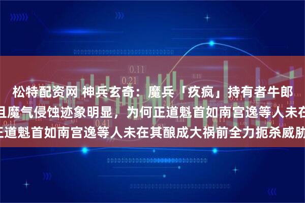 松特配资网 神兵玄奇：魔兵「疚疯」持有者牛郎早期已展现入魔倾向，且魔气侵蚀迹象明显，为何正道魁首如南宫逸等人未在其酿成大祸前全力扼杀威胁？