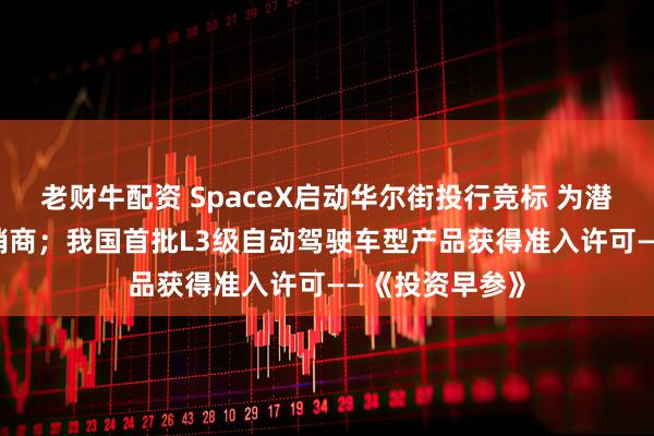 老财牛配资 SpaceX启动华尔街投行竞标 为潜在IPO甄选承销商；我国首批L3级自动驾驶车型产品获得准入许可——《投资早参》