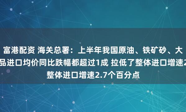 富港配资 海关总署：上半年我国原油、铁矿砂、大豆这三种商品进口均价同比跌幅都超过1成 拉低了整体进口增速2.7个百分点