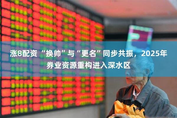 涨8配资 “换帅”与“更名”同步共振，2025年券业资源重构进入深水区