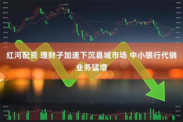 红河配资 理财子加速下沉县域市场 中小银行代销业务猛增