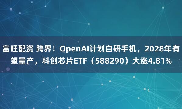 富旺配资 跨界！OpenAI计划自研手机，2028年有望量产，科创芯片ETF（588290）大涨4.81%