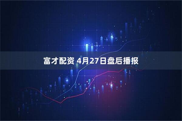 富才配资 4月27日盘后播报